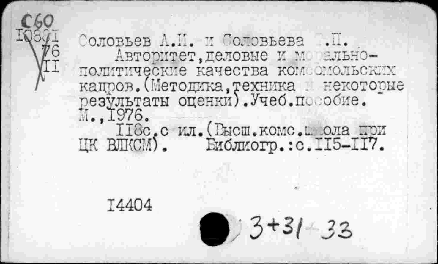 ﻿Соловьев Л.И. и Соловьева .11.
Авторитет,деловые и	ально-
политические качества ком змольских кадров.(Методика,техника . некоторые результаты оценки) .Учеб. гь. обие. М.,1976.
118с,с ил.(Высш.коме.и .ола при ЦК ВЛКСГ.О.	Еиблкогр.: с. 115-117.
14404
